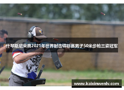 什琴斯尼荣膺2021年世界射击锦标赛男子50米步枪三姿冠军