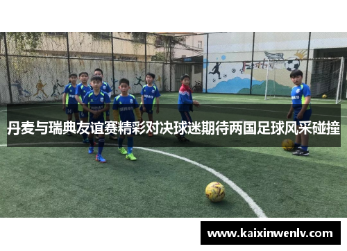 丹麦与瑞典友谊赛精彩对决球迷期待两国足球风采碰撞