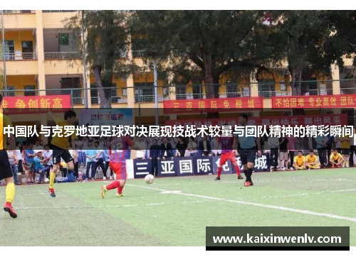 中国队与克罗地亚足球对决展现技战术较量与团队精神的精彩瞬间